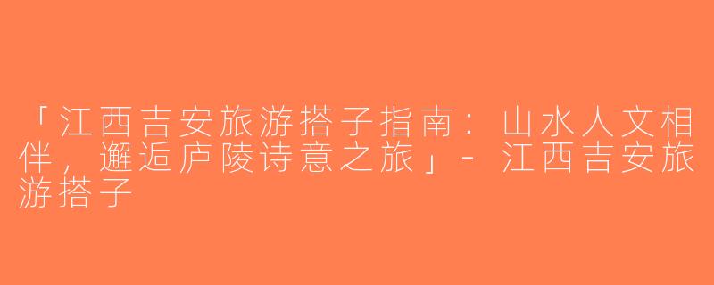 「江西吉安旅游搭子指南：山水人文相伴，邂逅庐陵诗意之旅」-江西吉安旅游搭子