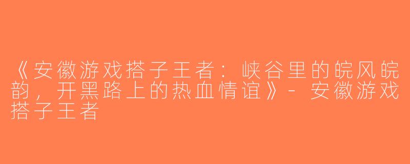 《安徽游戏搭子王者：峡谷里的皖风皖韵，开黑路上的热血情谊》-安徽游戏搭子王者