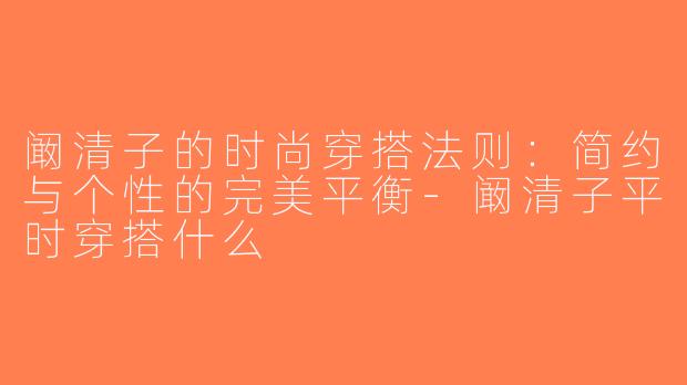 阚清子的时尚穿搭法则：简约与个性的完美平衡-阚清子平时穿搭什么