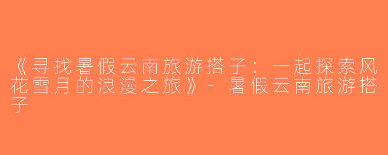 《寻找暑假云南旅游搭子：一起探索风花雪月的浪漫之旅》-暑假云南旅游搭子