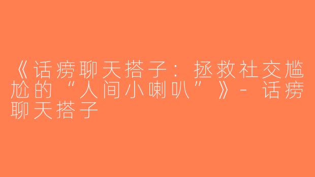 《话痨聊天搭子：拯救社交尴尬的“人间小喇叭”》-话痨聊天搭子