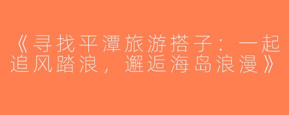 《寻找平潭旅游搭子：一起追风踏浪，邂逅海岛浪漫》