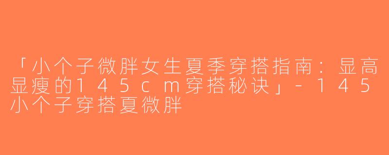 「小个子微胖女生夏季穿搭指南：显高显瘦的145cm穿搭秘诀」-145小个子穿搭夏微胖