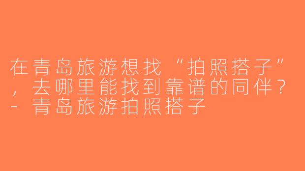 在青岛旅游想找“拍照搭子”，去哪里能找到靠谱的同伴？-青岛旅游拍照搭子
