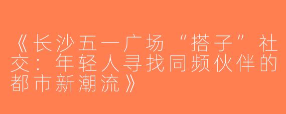 《长沙五一广场“搭子”社交：年轻人寻找同频伙伴的都市新潮流》