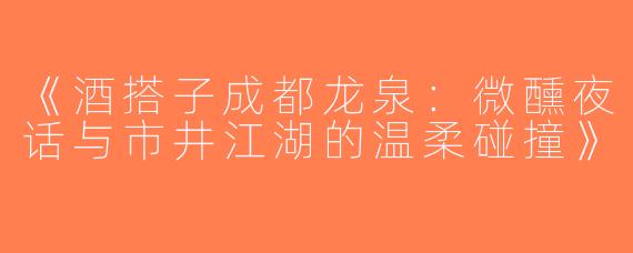 《酒搭子成都龙泉：微醺夜话与市井江湖的温柔碰撞》