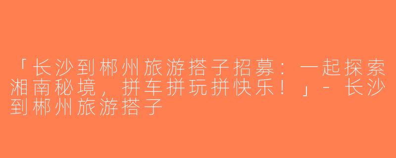 「长沙到郴州旅游搭子招募：一起探索湘南秘境，拼车拼玩拼快乐！」-长沙到郴州旅游搭子