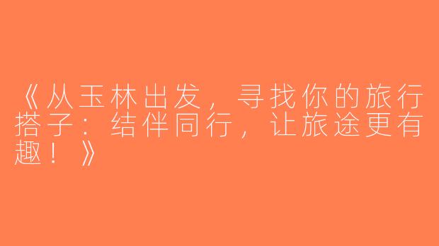 《从玉林出发，寻找你的旅行搭子：结伴同行，让旅途更有趣！》
