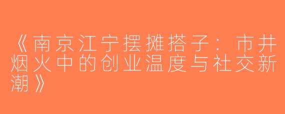 《南京江宁摆摊搭子：市井烟火中的创业温度与社交新潮》