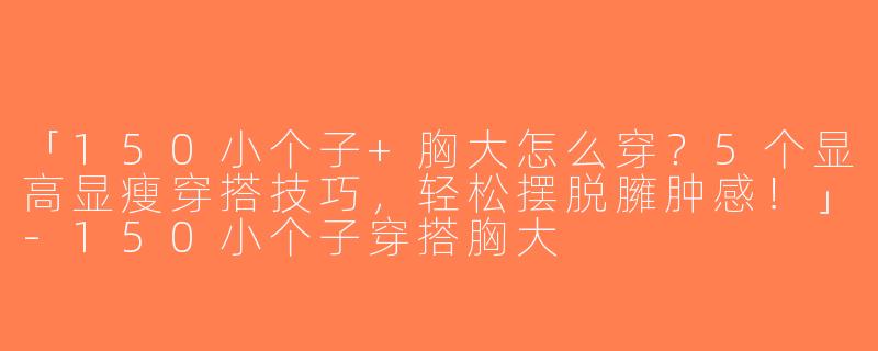 「150小个子+胸大怎么穿？5个显高显瘦穿搭技巧，轻松摆脱臃肿感！」-150小个子穿搭胸大