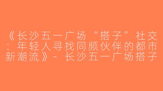《长沙五一广场“搭子”社交：年轻人寻找同频伙伴的都市新潮流》-长沙五一广场搭子