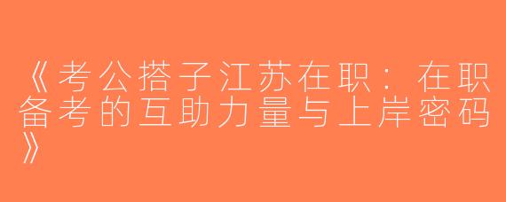 《考公搭子江苏在职：在职备考的互助力量与上岸密码》
