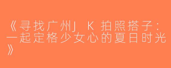 《寻找广州JK拍照搭子：一起定格少女心的夏日时光》