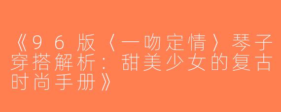 《96版〈一吻定情〉琴子穿搭解析：甜美少女的复古时尚手册》