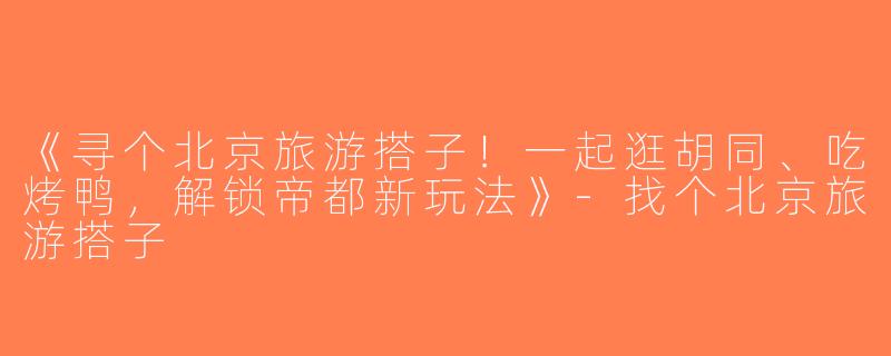 《寻个北京旅游搭子！一起逛胡同、吃烤鸭，解锁帝都新玩法》-找个北京旅游搭子
