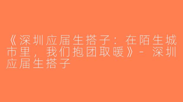 《深圳应届生搭子：在陌生城市里，我们抱团取暖》-深圳应届生搭子