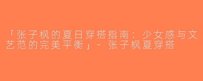 「张子枫的夏日穿搭指南：少女感与文艺范的完美平衡」-张子枫夏穿搭