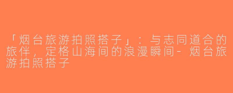 「烟台旅游拍照搭子」：与志同道合的旅伴，定格山海间的浪漫瞬间-烟台旅游拍照搭子