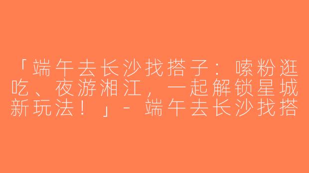 「端午去长沙找搭子：嗦粉逛吃、夜游湘江，一起解锁星城新玩法！」-端午去长沙找搭子