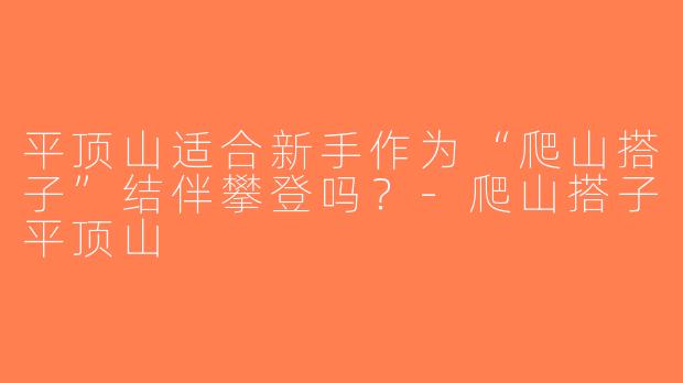 平顶山适合新手作为“爬山搭子”结伴攀登吗？-爬山搭子平顶山