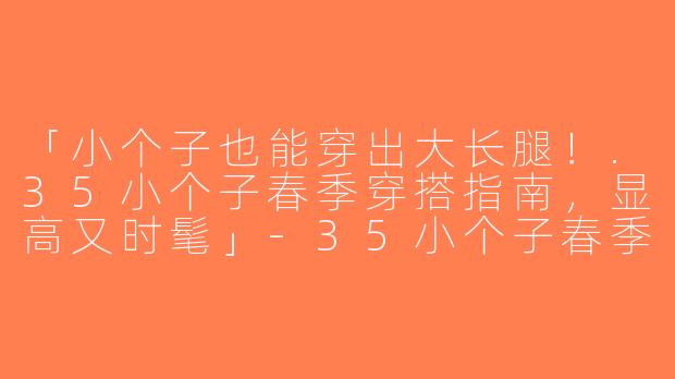 「小个子也能穿出大长腿！.35小个子春季穿搭指南，显高又时髦」-35小个子春季穿搭