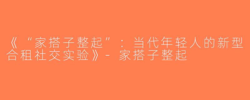 《“家搭子整起”：当代年轻人的新型合租社交实验》-家搭子整起