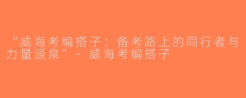 “威海考编搭子：备考路上的同行者与力量源泉”-威海考编搭子