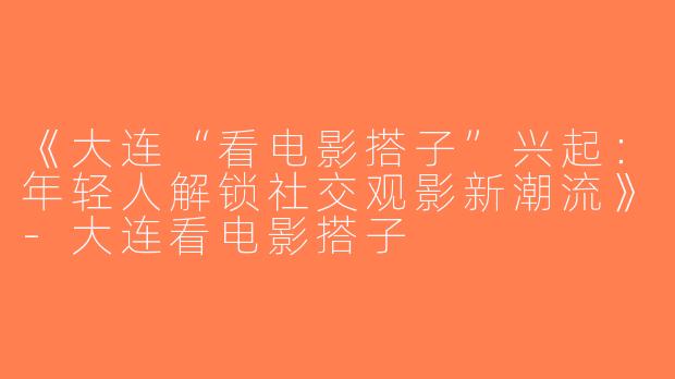 《大连“看电影搭子”兴起：年轻人解锁社交观影新潮流》-大连看电影搭子