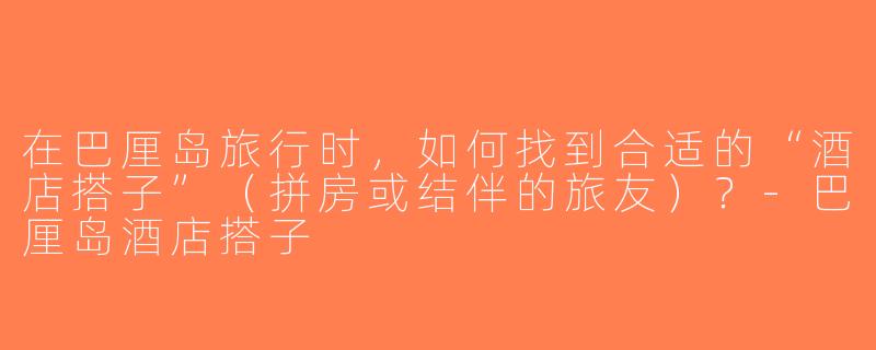 在巴厘岛旅行时，如何找到合适的“酒店搭子”（拼房或结伴的旅友）？-巴厘岛酒店搭子