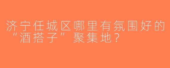 济宁任城区哪里有氛围好的“酒搭子”聚集地？