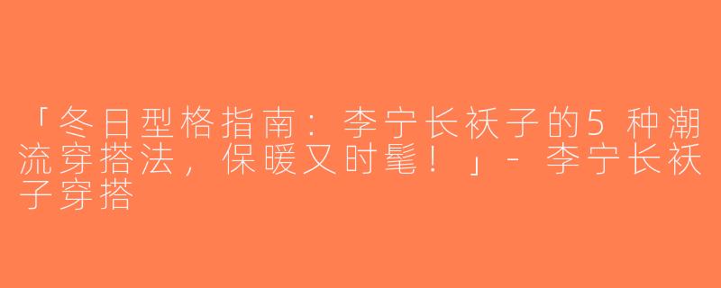 「冬日型格指南：李宁长袄子的5种潮流穿搭法，保暖又时髦！」-李宁长袄子穿搭