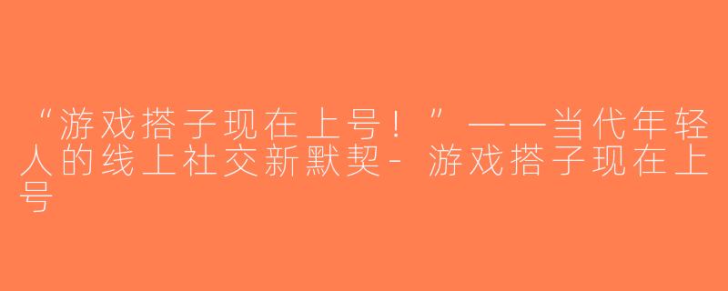 “游戏搭子现在上号！”——当代年轻人的线上社交新默契-游戏搭子现在上号