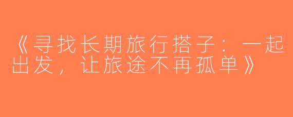 《寻找长期旅行搭子：一起出发，让旅途不再孤单》