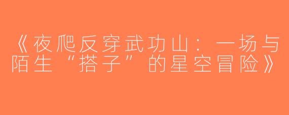 《夜爬反穿武功山：一场与陌生“搭子”的星空冒险》