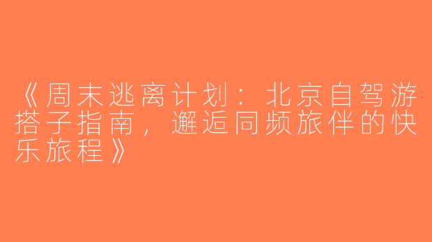 《周末逃离计划：北京自驾游搭子指南，邂逅同频旅伴的快乐旅程》