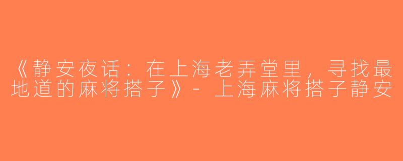 《静安夜话：在上海老弄堂里，寻找最地道的麻将搭子》-上海麻将搭子静安