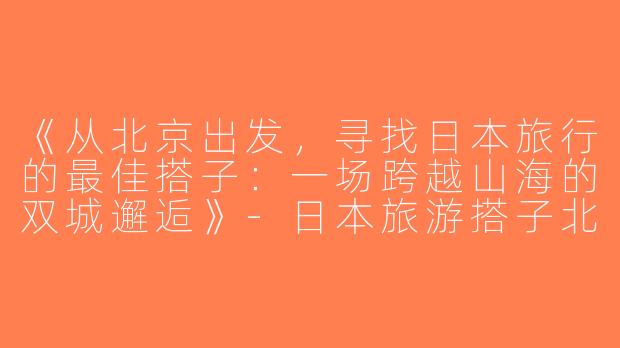 《从北京出发，寻找日本旅行的最佳搭子：一场跨越山海的双城邂逅》-日本旅游搭子北京