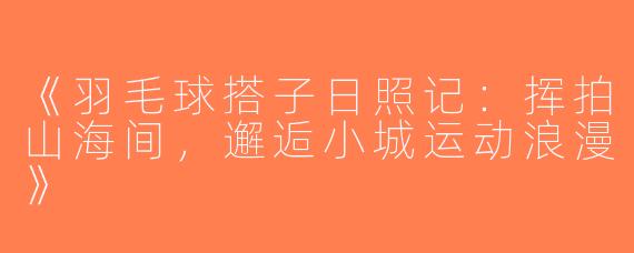 《羽毛球搭子日照记：挥拍山海间，邂逅小城运动浪漫》