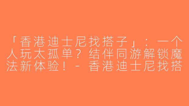 「香港迪士尼找搭子」：一个人玩太孤单？结伴同游解锁魔法新体验！-香港迪士尼找搭子