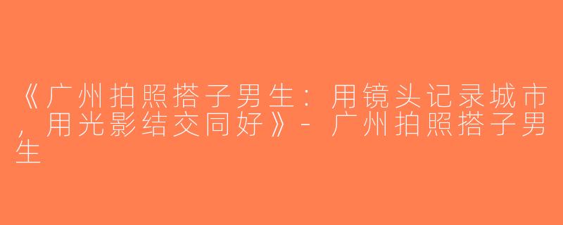 《广州拍照搭子男生：用镜头记录城市，用光影结交同好》-广州拍照搭子男生