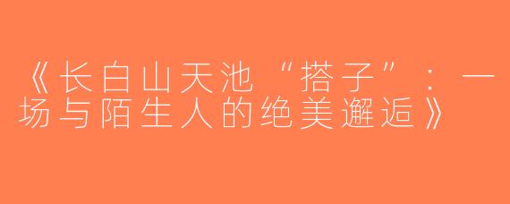 《长白山天池“搭子”：一场与陌生人的绝美邂逅》
