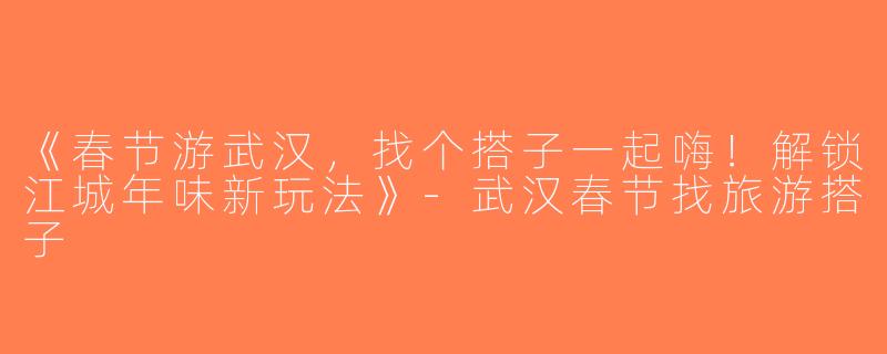 《春节游武汉，找个搭子一起嗨！解锁江城年味新玩法》-武汉春节找旅游搭子