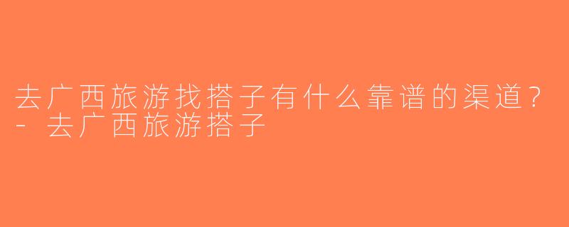 去广西旅游找搭子有什么靠谱的渠道？-去广西旅游搭子