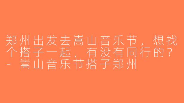 郑州出发去嵩山音乐节，想找个搭子一起，有没有同行的？-嵩山音乐节搭子郑州