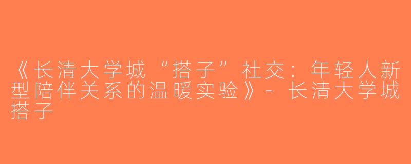 《长清大学城“搭子”社交：年轻人新型陪伴关系的温暖实验》-长清大学城搭子