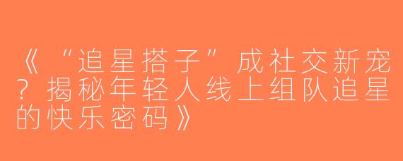 《“追星搭子”成社交新宠？揭秘年轻人线上组队追星的快乐密码》