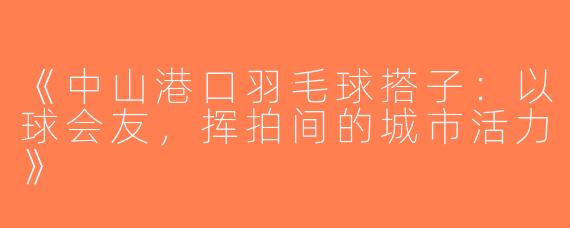《中山港口羽毛球搭子：以球会友，挥拍间的城市活力》