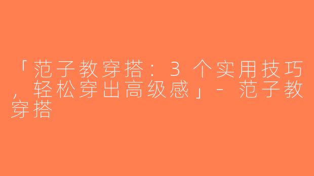 「范子教穿搭：3个实用技巧，轻松穿出高级感」-范子教穿搭