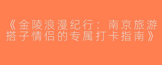 《金陵浪漫纪行：南京旅游搭子情侣的专属打卡指南》