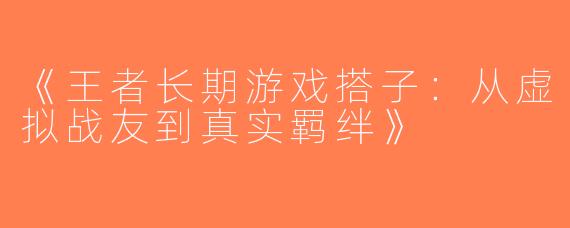 《王者长期游戏搭子：从虚拟战友到真实羁绊》